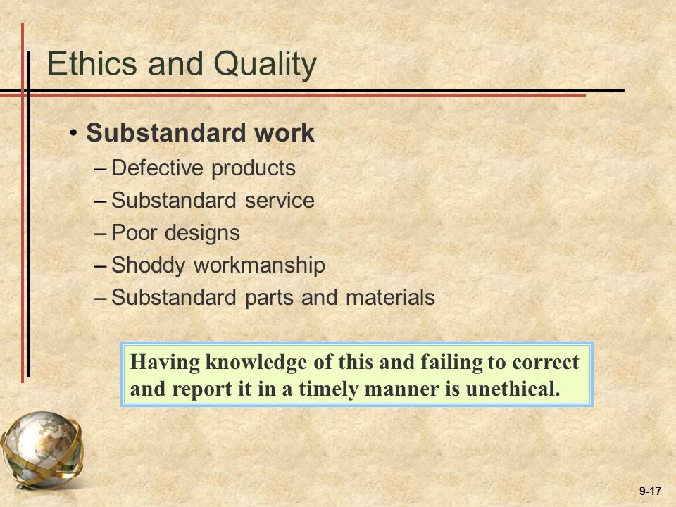 9-17 Ethics and Quality Substandard work –Defective products –Substandard service –Poor designs –Shoddy workmanship –Substandard parts and materials Having knowledge of this and failing to correct and report it in a timely manner is unethical.