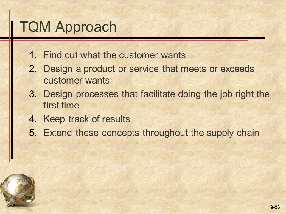 9-26 TQM Approach 1.Find out what the customer wants 2.Design a product or service that meets or exceeds customer wants 3.Design processes that facilitate doing the job right the first time 4.Keep track of results 5.Extend these concepts throughout the supply chain