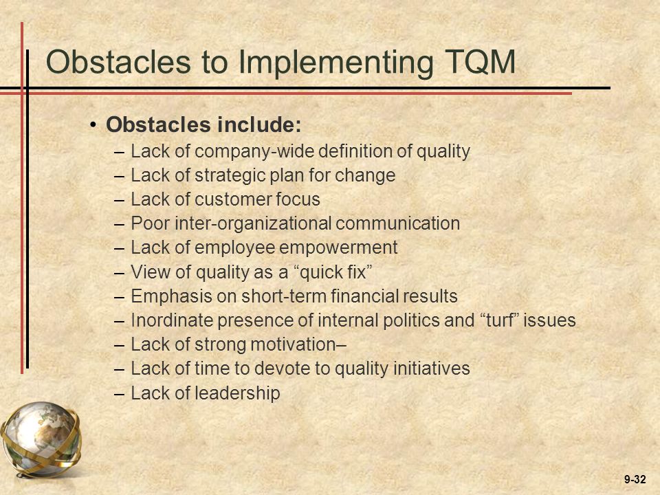 9-32 Obstacles to Implementing TQM Obstacles include: –Lack of company-wide definition of quality –Lack of strategic plan for change –Lack of customer focus –Poor inter-organizational communication –Lack of employee empowerment –View of quality as a quick fix –Emphasis on short-term financial results –Inordinate presence of internal politics and turf issues –Lack of strong motivation– –Lack of time to devote to quality initiatives –Lack of leadership