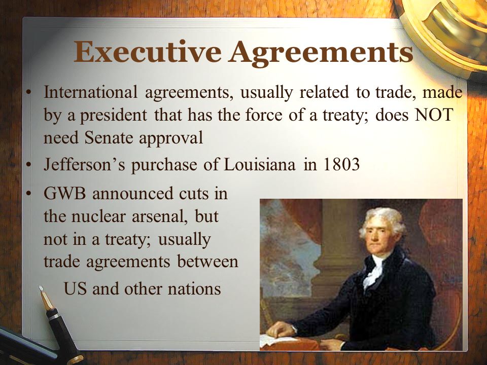 Executive Agreements International agreements, usually related to trade, made by a president that has the force of a treaty; does NOT need Senate approval Jefferson’s purchase of Louisiana in 1803 GWB announced cuts in the nuclear arsenal, but not in a treaty; usually trade agreements between US and other nations