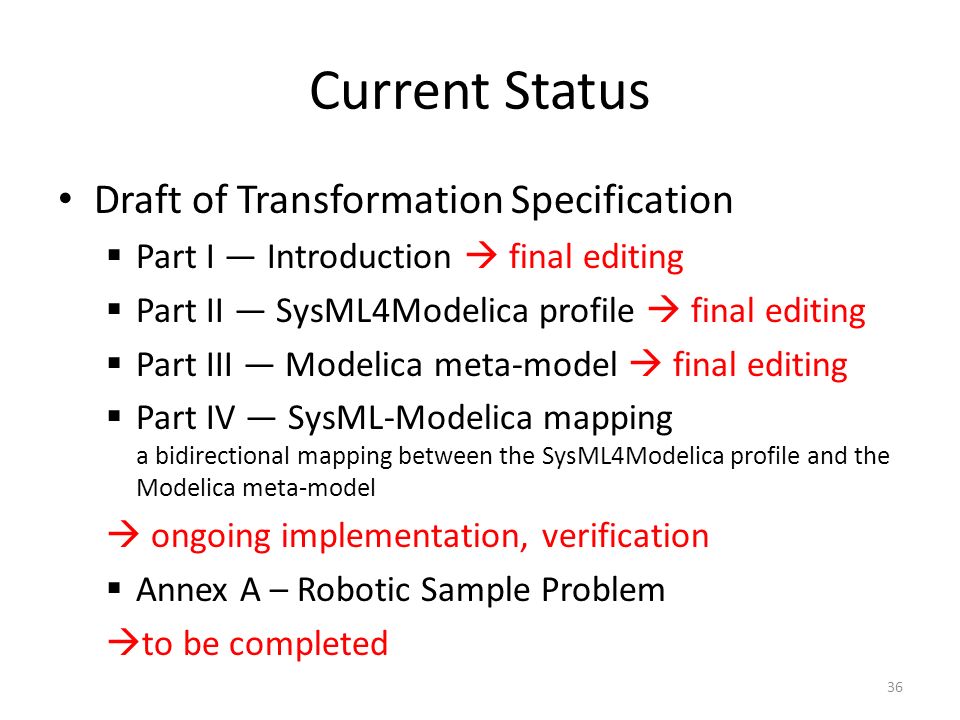 Current Status Draft of Transformation Specification  Part I — Introduction  final editing  Part II — SysML4Modelica profile  final editing  Part III — Modelica meta-model  final editing  Part IV — SysML-Modelica mapping a bidirectional mapping between the SysML4Modelica profile and the Modelica meta-model  ongoing implementation, verification  Annex A – Robotic Sample Problem  to be completed 36