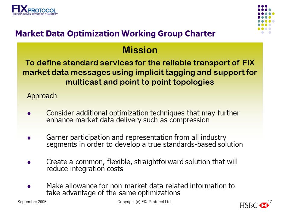 September 2006Copyright (c) FIX Protocol Ltd.17 Mission To define standard services for the reliable transport of FIX market data messages using implicit tagging and support for multicast and point to point topologies Market Data Optimization Working Group Charter Approach Consider additional optimization techniques that may further enhance market data delivery such as compression Garner participation and representation from all industry segments in order to develop a true standards-based solution Create a common, flexible, straightforward solution that will reduce integration costs Make allowance for non-market data related information to take advantage of the same optimizations