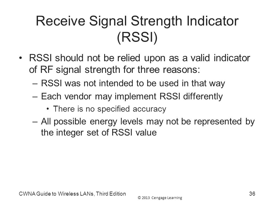 © 2013 Cengage Learning Receive Signal Strength Indicator (RSSI) RSSI should not be relied upon as a valid indicator of RF signal strength for three reasons: –RSSI was not intended to be used in that way –Each vendor may implement RSSI differently There is no specified accuracy –All possible energy levels may not be represented by the integer set of RSSI value CWNA Guide to Wireless LANs, Third Edition36