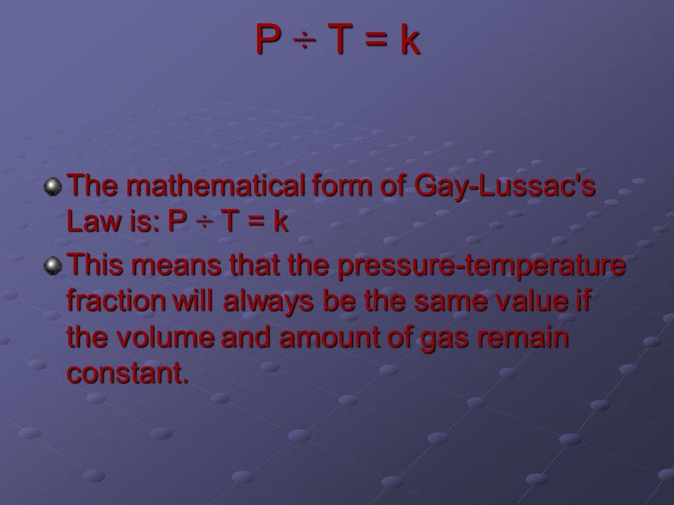 P ÷ T = k The mathematical form of Gay-Lussac s Law is: P ÷ T = k This means that the pressure-temperature fraction will always be the same value if the volume and amount of gas remain constant.