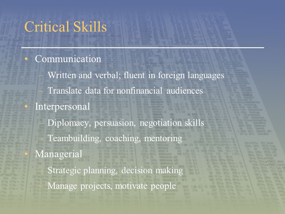 Critical Skills Communication –Written and verbal; fluent in foreign languages –Translate data for nonfinancial audiences Interpersonal –Diplomacy, persuasion, negotiation skills –Teambuilding, coaching, mentoring Managerial –Strategic planning, decision making –Manage projects, motivate people