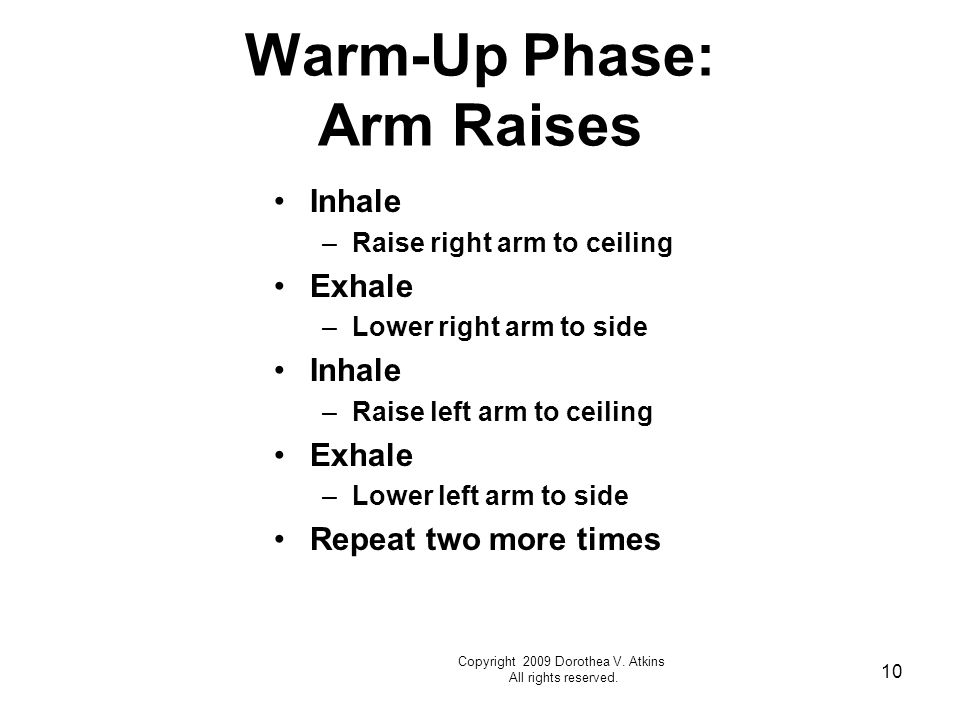 10 Warm-Up Phase: Arm Raises Inhale –Raise right arm to ceiling Exhale –Lower right arm to side Inhale –Raise left arm to ceiling Exhale –Lower left arm to side Repeat two more times Copyright 2009 Dorothea V.