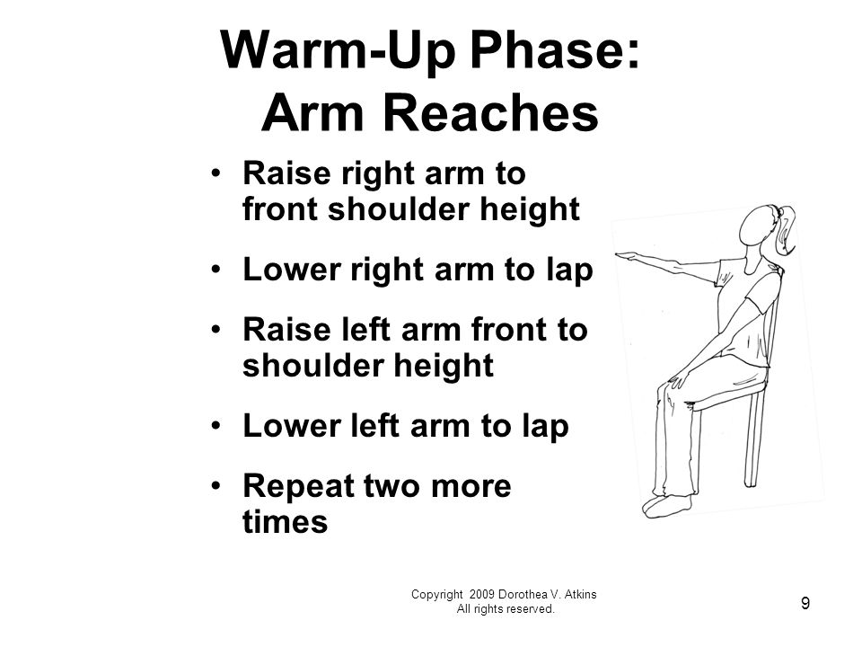 9 Warm-Up Phase: Arm Reaches Raise right arm to front shoulder height Lower right arm to lap Raise left arm front to shoulder height Lower left arm to lap Repeat two more times Copyright 2009 Dorothea V.