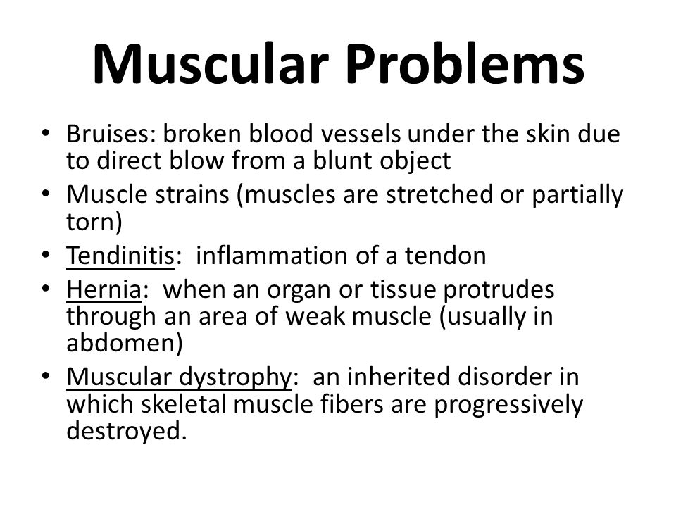 Muscular Problems Bruises: broken blood vessels under the skin due to direct blow from a blunt object Muscle strains (muscles are stretched or partially torn) Tendinitis: inflammation of a tendon Hernia: when an organ or tissue protrudes through an area of weak muscle (usually in abdomen) Muscular dystrophy: an inherited disorder in which skeletal muscle fibers are progressively destroyed.