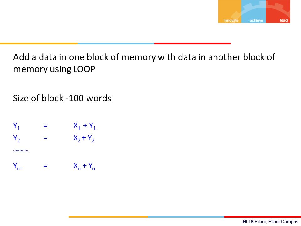 BITS Pilani, Pilani Campus Add a data in one block of memory with data in another block of memory using LOOP Size of block -100 words Y 1 =X 1 + Y 1 Y 2 =X 2 + Y 2 ………… Y n= =X n + Y n