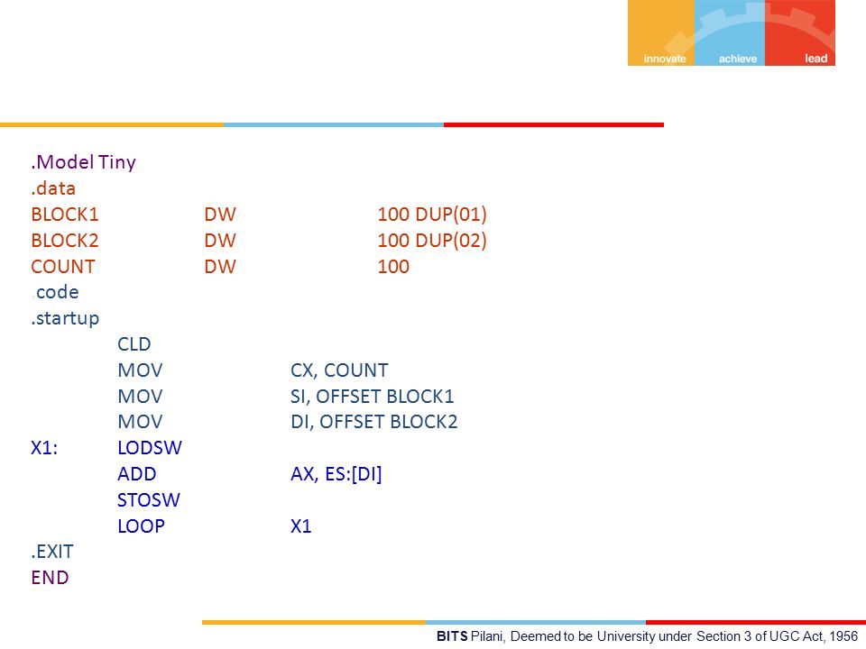 BITS Pilani, Deemed to be University under Section 3 of UGC Act, 1956.Model Tiny.data BLOCK1 DW 100 DUP(01) BLOCK2 DW 100 DUP(02) COUNTDW100.code.startup CLD MOV CX, COUNT MOV SI, OFFSET BLOCK1 MOV DI, OFFSET BLOCK2 X1: LODSW ADD AX, ES:[DI] STOSW LOOP X1.EXIT END