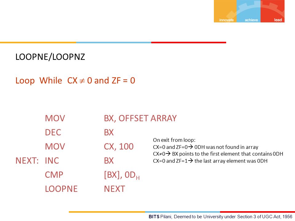 BITS Pilani, Deemed to be University under Section 3 of UGC Act, 1956 LOOPNE/LOOPNZ Loop While CX  0 and ZF = 0 MOV BX, OFFSET ARRAY DEC BX MOV CX, 100 NEXT: INC BX CMP [BX], 0D H LOOPNE NEXT On exit from loop: CX=0 and ZF=0  0DH was not found in array CX≠0  BX points to the first element that contains 0DH CX=0 and ZF=1  the last array element was 0DH