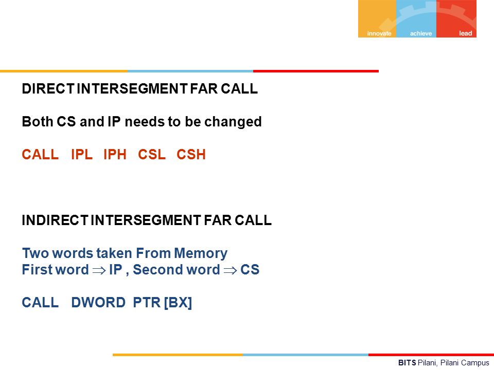 BITS Pilani, Pilani Campus DIRECT INTERSEGMENT FAR CALL Both CS and IP needs to be changed CALL IPL IPH CSL CSH INDIRECT INTERSEGMENT FAR CALL Two words taken From Memory First word  IP, Second word  CS CALL DWORD PTR [BX]