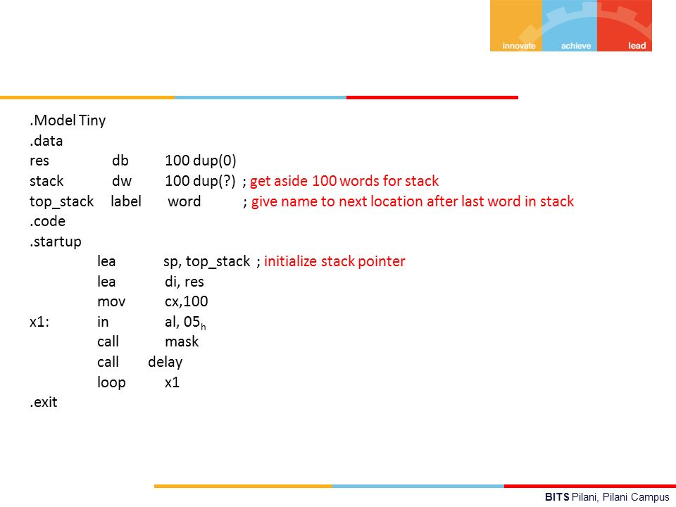 BITS Pilani, Pilani Campus.Model Tiny.data res db100 dup(0) stack dw100 dup( ) ; get aside 100 words for stack top_stack label word ; give name to next location after last word in stack.code.startup lea sp, top_stack ; initialize stack pointer leadi, res movcx,100 x1:inal, 05 h callmask call delay loopx1.exit