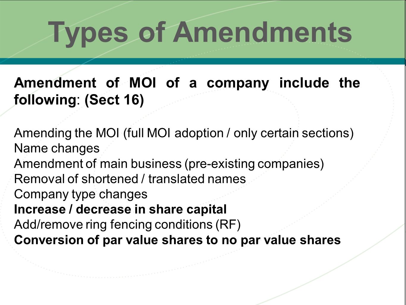 Types of Amendments Amendment of MOI of a company include the following: (Sect 16) Amending the MOI (full MOI adoption / only certain sections) Name changes Amendment of main business (pre-existing companies) Removal of shortened / translated names Company type changes Increase / decrease in share capital Add/remove ring fencing conditions (RF) Conversion of par value shares to no par value shares