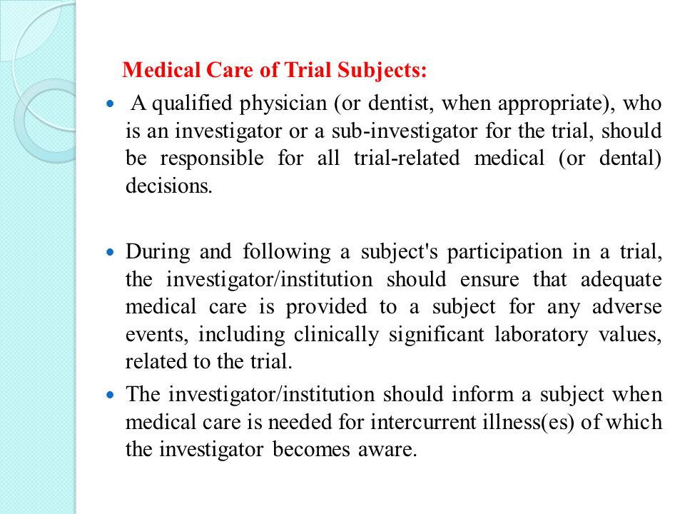 Medical Care of Trial Subjects: A qualified physician (or dentist, when appropriate), who is an investigator or a sub-investigator for the trial, should be responsible for all trial-related medical (or dental) decisions.
