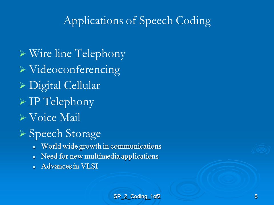 5 Applications of Speech Coding   Wire line Telephony   Videoconferencing   Digital Cellular   IP Telephony   Voice Mail   Speech Storage World wide growth in communications World wide growth in communications Need for new multimedia applications Need for new multimedia applications Advances in VLSI Advances in VLSI SP_2_Coding_1of2