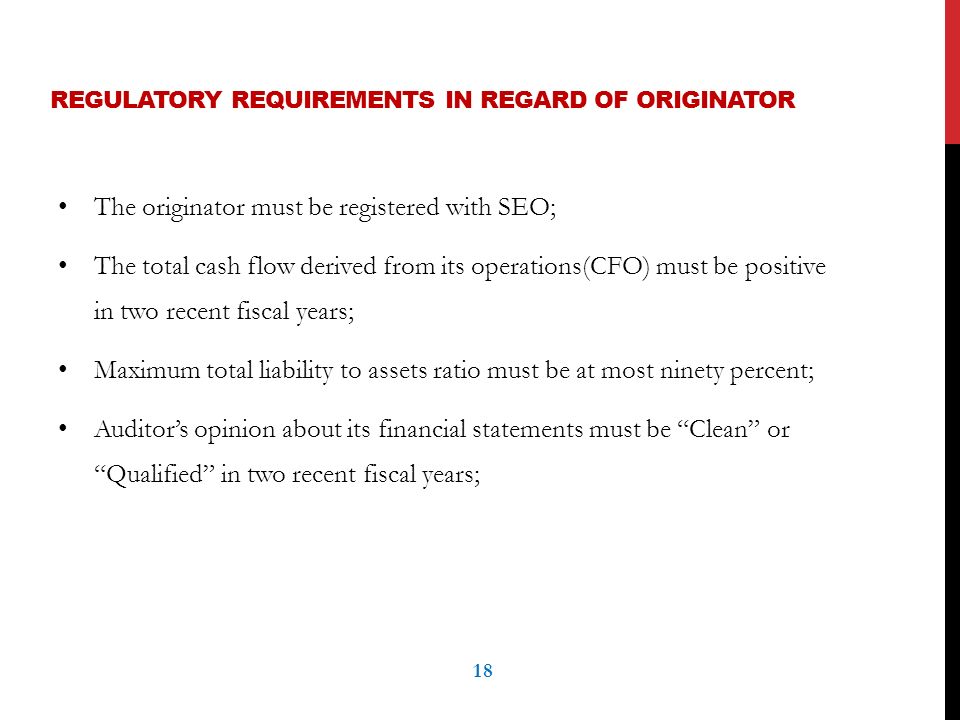 REGULATORY REQUIREMENTS IN REGARD OF ORIGINATOR The originator must be registered with SEO; The total cash flow derived from its operations(CFO) must be positive in two recent fiscal years; Maximum total liability to assets ratio must be at most ninety percent; Auditor’s opinion about its financial statements must be Clean or Qualified in two recent fiscal years; 18