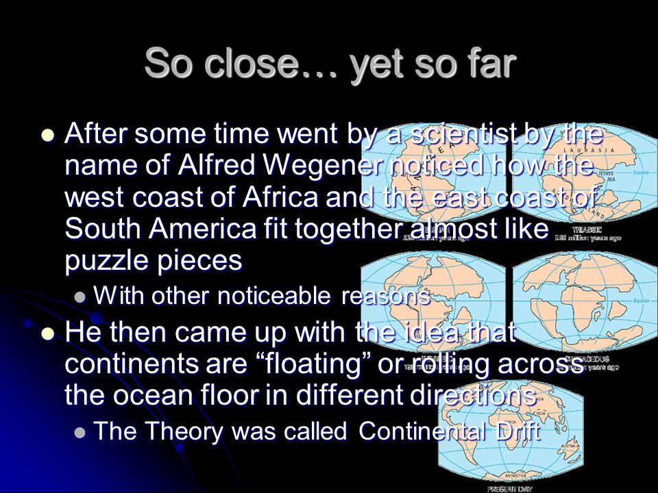 So close… yet so far After some time went by a scientist by the name of Alfred Wegener noticed how the west coast of Africa and the east coast of South America fit together almost like puzzle pieces After some time went by a scientist by the name of Alfred Wegener noticed how the west coast of Africa and the east coast of South America fit together almost like puzzle pieces With other noticeable reasons With other noticeable reasons He then came up with the idea that continents are floating or rolling across the ocean floor in different directions He then came up with the idea that continents are floating or rolling across the ocean floor in different directions The Theory was called Continental Drift The Theory was called Continental Drift