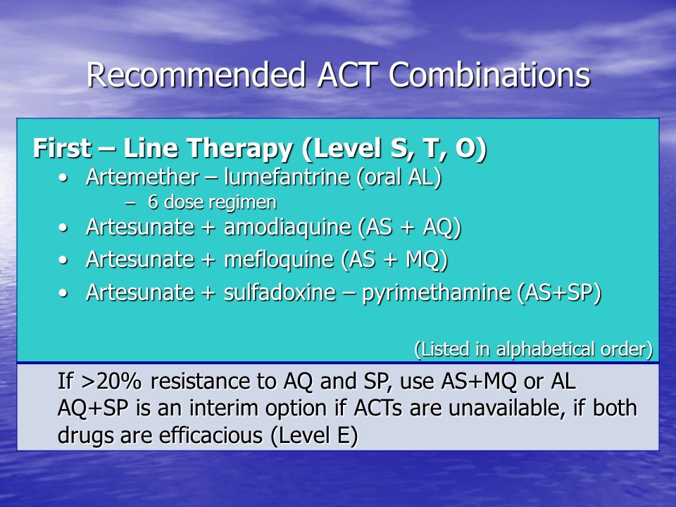 Recommended ACT Combinations First – Line Therapy (Level S, T, O) First – Line Therapy (Level S, T, O) Artemether – lumefantrine (oral AL) Artemether – lumefantrine (oral AL) – 6 dose regimen Artesunate + amodiaquine (AS + AQ) Artesunate + amodiaquine (AS + AQ) Artesunate + mefloquine (AS + MQ) Artesunate + mefloquine (AS + MQ) Artesunate + sulfadoxine – pyrimethamine (AS+SP) Artesunate + sulfadoxine – pyrimethamine (AS+SP) (Listed in alphabetical order) If >20% resistance to AQ and SP, use AS+MQ or AL AQ+SP is an interim option if ACTs are unavailable, if both drugs are efficacious (Level E)