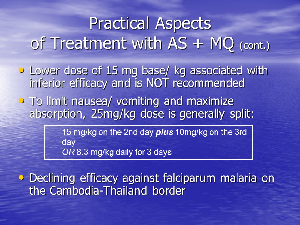 Practical Aspects of Treatment with AS + MQ (cont.) Lower dose of 15 mg base/ kg associated with inferior efficacy and is NOT recommended Lower dose of 15 mg base/ kg associated with inferior efficacy and is NOT recommended To limit nausea/ vomiting and maximize absorption, 25mg/kg dose is generally split: To limit nausea/ vomiting and maximize absorption, 25mg/kg dose is generally split: Declining efficacy against falciparum malaria on the Cambodia-Thailand border Declining efficacy against falciparum malaria on the Cambodia-Thailand border 15 mg/kg on the 2nd day plus 10mg/kg on the 3rd day OR 8.3 mg/kg daily for 3 days