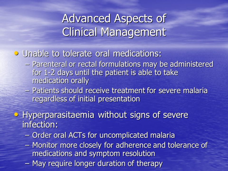 Advanced Aspects of Clinical Management Unable to tolerate oral medications: Unable to tolerate oral medications: –Parenteral or rectal formulations may be administered for 1-2 days until the patient is able to take medication orally –Patients should receive treatment for severe malaria regardless of initial presentation Hyperparasitaemia without signs of severe infection: Hyperparasitaemia without signs of severe infection: –Order oral ACTs for uncomplicated malaria –Monitor more closely for adherence and tolerance of medications and symptom resolution –May require longer duration of therapy