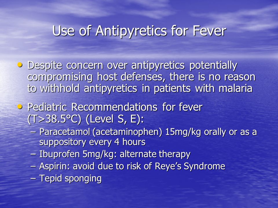 Use of Antipyretics for Fever Despite concern over antipyretics potentially compromising host defenses, there is no reason to withhold antipyretics in patients with malaria Despite concern over antipyretics potentially compromising host defenses, there is no reason to withhold antipyretics in patients with malaria Pediatric Recommendations for fever (T>38.5°C) (Level S, E): Pediatric Recommendations for fever (T>38.5°C) (Level S, E): –Paracetamol (acetaminophen) 15mg/kg orally or as a suppository every 4 hours –Ibuprofen 5mg/kg: alternate therapy –Aspirin: avoid due to risk of Reye’s Syndrome –Tepid sponging