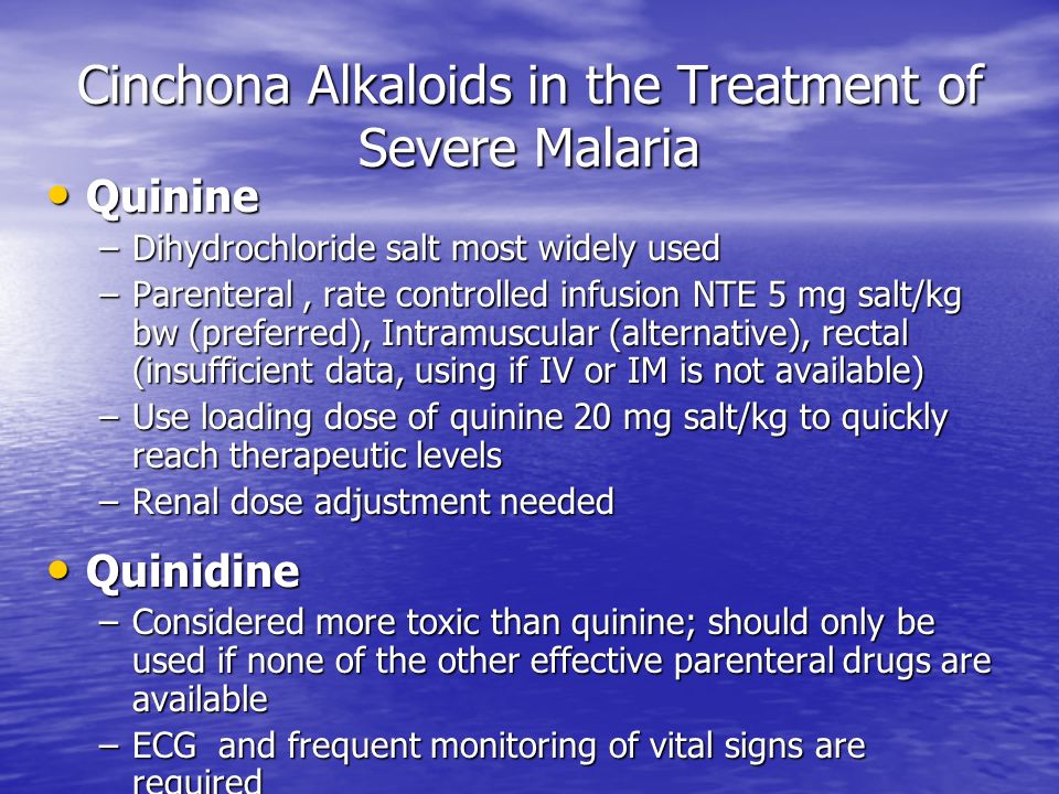 Cinchona Alkaloids in the Treatment of Severe Malaria Quinine Quinine –Dihydrochloride salt most widely used –Parenteral, rate controlled infusion NTE 5 mg salt/kg bw (preferred), Intramuscular (alternative), rectal (insufficient data, using if IV or IM is not available) –Use loading dose of quinine 20 mg salt/kg to quickly reach therapeutic levels –Renal dose adjustment needed Quinidine Quinidine –Considered more toxic than quinine; should only be used if none of the other effective parenteral drugs are available –ECG and frequent monitoring of vital signs are required
