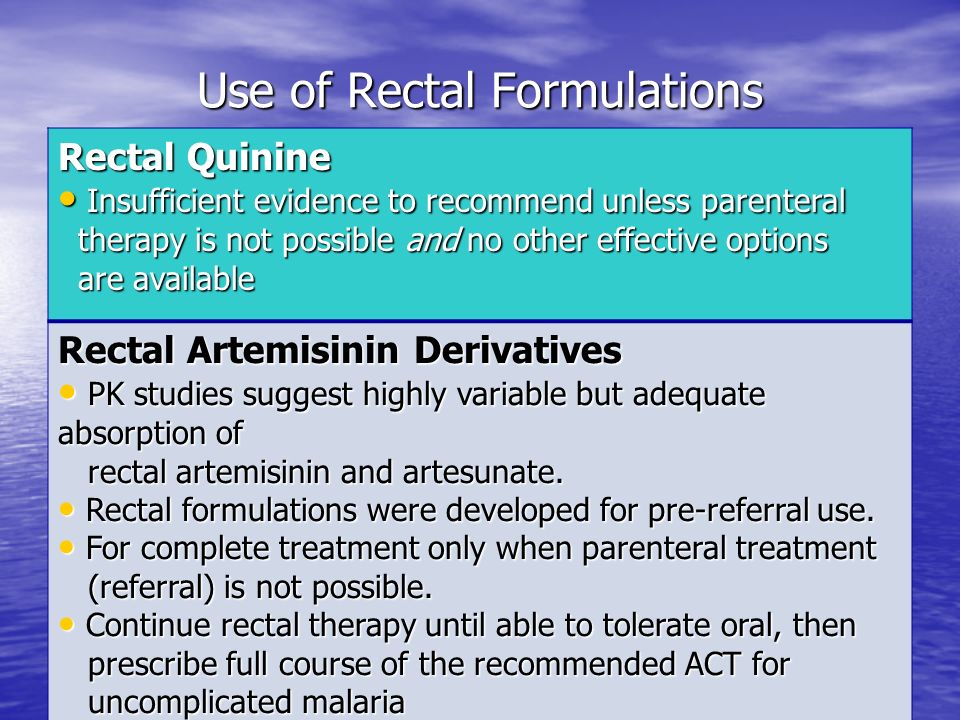 Use of Rectal Formulations Rectal Quinine Insufficient evidence to recommend unless parenteral Insufficient evidence to recommend unless parenteral therapy is not possible and no other effective options therapy is not possible and no other effective options are available are available Rectal Artemisinin Derivatives PK studies suggest highly variable but adequate absorption of PK studies suggest highly variable but adequate absorption of rectal artemisinin and artesunate.
