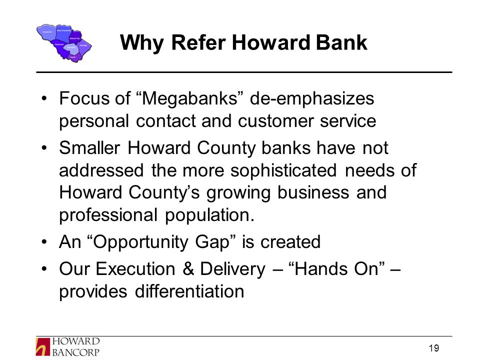 19 Why Refer Howard Bank Focus of Megabanks de-emphasizes personal contact and customer service Smaller Howard County banks have not addressed the more sophisticated needs of Howard County’s growing business and professional population.