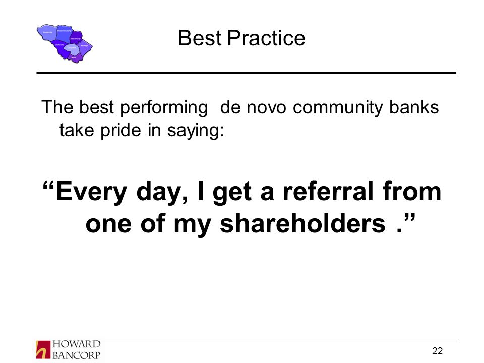 22 Best Practice The best performing de novo community banks take pride in saying: Every day, I get a referral from one of my shareholders.