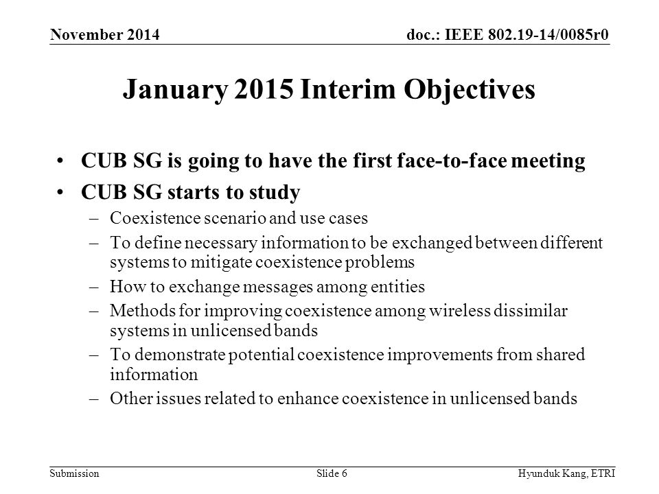 doc.: IEEE /0085r0 Submission January 2015 Interim Objectives CUB SG is going to have the first face-to-face meeting CUB SG starts to study –Coexistence scenario and use cases –To define necessary information to be exchanged between different systems to mitigate coexistence problems –How to exchange messages among entities –Methods for improving coexistence among wireless dissimilar systems in unlicensed bands –To demonstrate potential coexistence improvements from shared information –Other issues related to enhance coexistence in unlicensed bands November 2014 Hyunduk Kang, ETRISlide 6