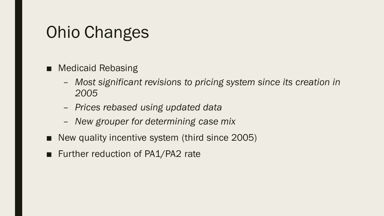 Ohio Changes ■Medicaid Rebasing –Most significant revisions to pricing system since its creation in 2005 –Prices rebased using updated data –New grouper for determining case mix ■New quality incentive system (third since 2005) ■Further reduction of PA1/PA2 rate