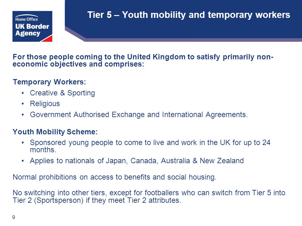 9 Tier 5 – Youth mobility and temporary workers For those people coming to the United Kingdom to satisfy primarily non- economic objectives and comprises: Temporary Workers: Creative & Sporting Religious Government Authorised Exchange and International Agreements.