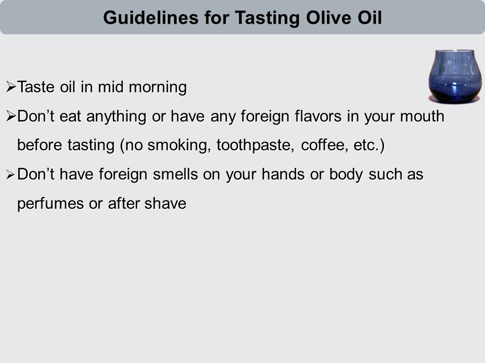  Taste oil in mid morning  Don’t eat anything or have any foreign flavors in your mouth before tasting (no smoking, toothpaste, coffee, etc.)  Don’t have foreign smells on your hands or body such as perfumes or after shave Guidelines for Tasting Olive Oil