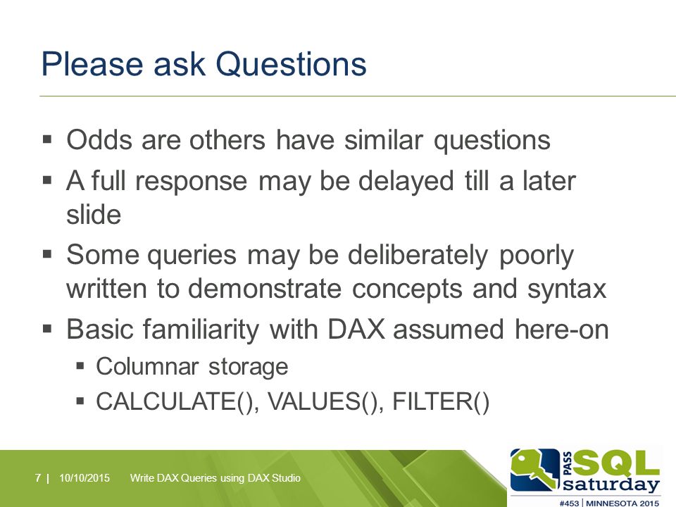 Please ask Questions  Odds are others have similar questions  A full response may be delayed till a later slide  Some queries may be deliberately poorly written to demonstrate concepts and syntax  Basic familiarity with DAX assumed here-on  Columnar storage  CALCULATE(), VALUES(), FILTER() 7 |10/10/2015Write DAX Queries using DAX Studio7 |