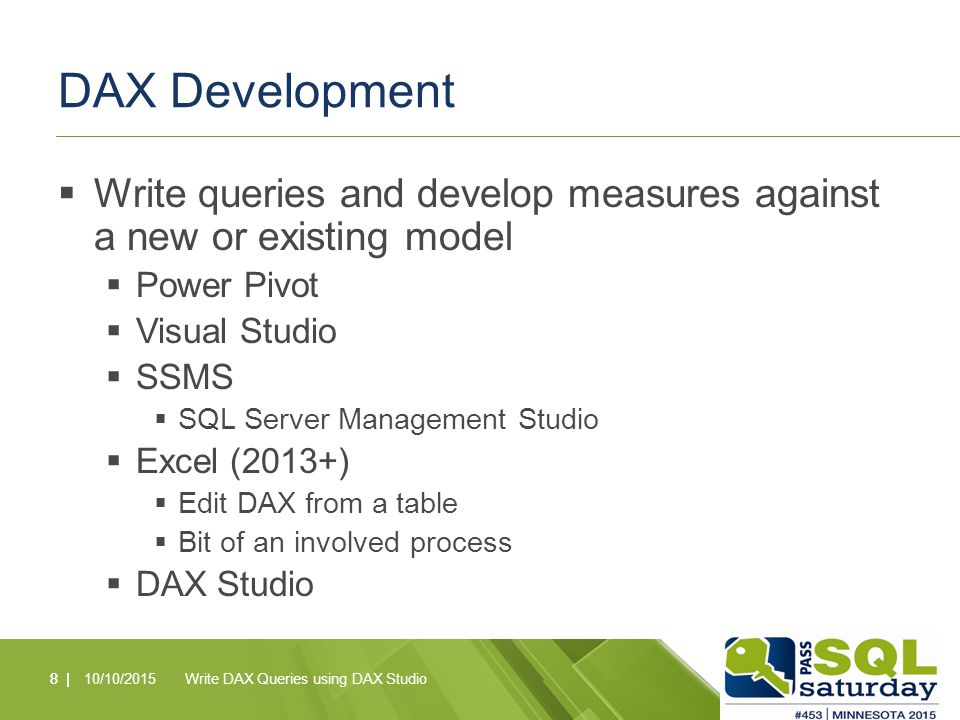 DAX Development  Write queries and develop measures against a new or existing model  Power Pivot  Visual Studio  SSMS  SQL Server Management Studio  Excel (2013+)  Edit DAX from a table  Bit of an involved process  DAX Studio 8 |10/10/2015Write DAX Queries using DAX Studio8 |