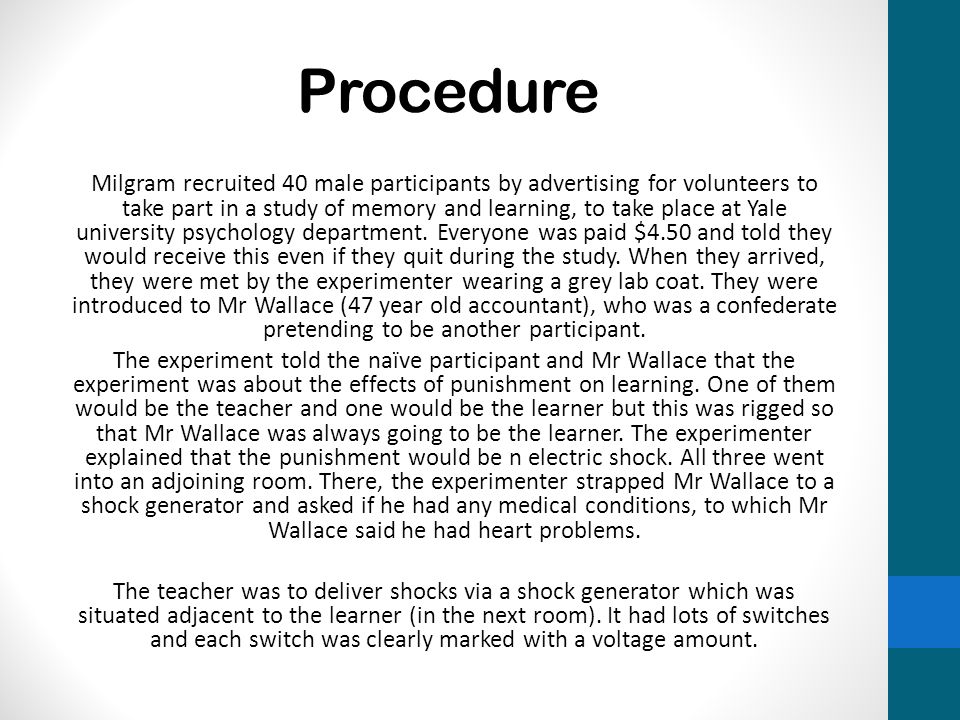 Procedure Milgram recruited 40 male participants by advertising for volunteers to take part in a study of memory and learning, to take place at Yale university psychology department.