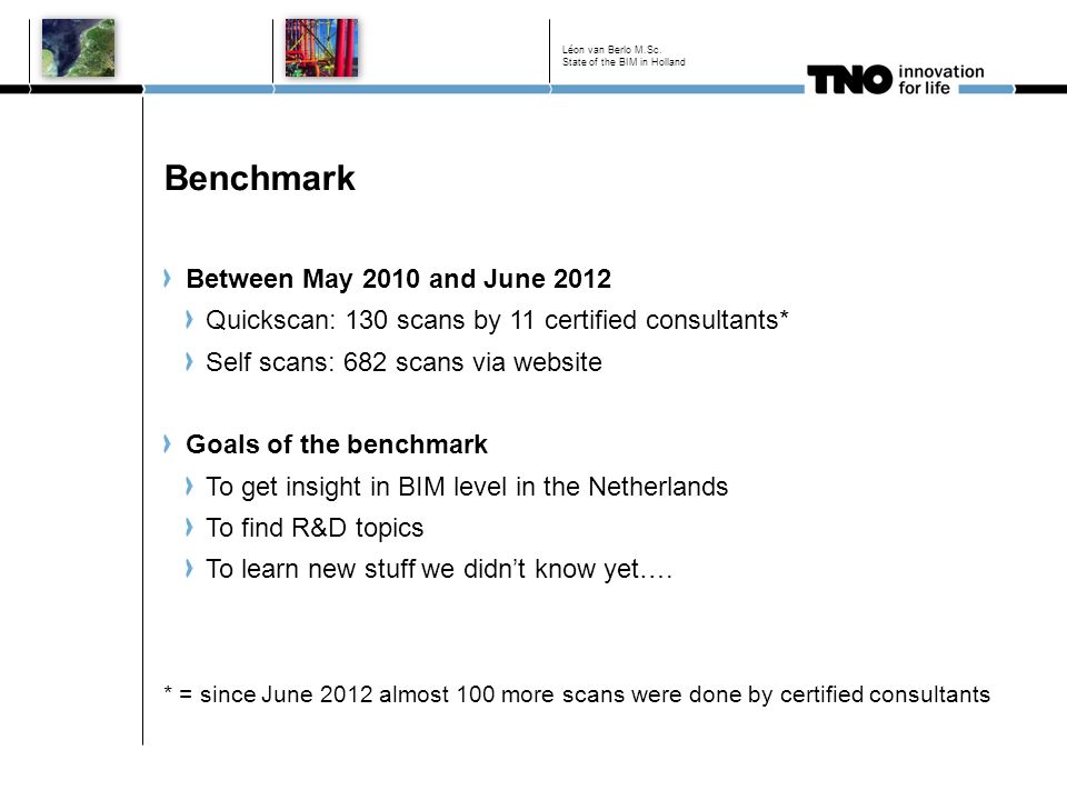 Benchmark Between May 2010 and June 2012 Quickscan: 130 scans by 11 certified consultants* Self scans: 682 scans via website Goals of the benchmark To get insight in BIM level in the Netherlands To find R&D topics To learn new stuff we didn’t know yet….