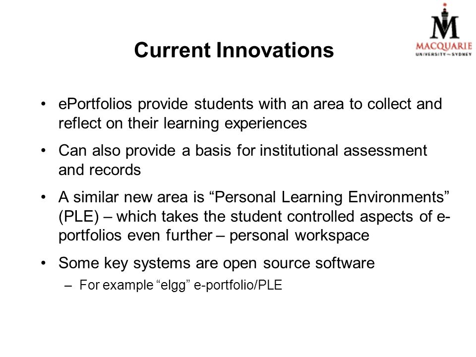 Current Innovations ePortfolios provide students with an area to collect and reflect on their learning experiences Can also provide a basis for institutional assessment and records A similar new area is Personal Learning Environments (PLE) – which takes the student controlled aspects of e- portfolios even further – personal workspace Some key systems are open source software –For example elgg e-portfolio/PLE