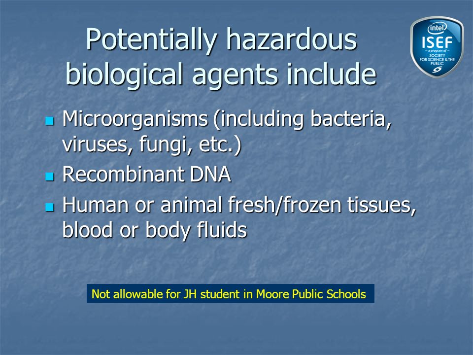 Potentially hazardous biological agents include Microorganisms (including bacteria, viruses, fungi, etc.) Microorganisms (including bacteria, viruses, fungi, etc.) Recombinant DNA Recombinant DNA Human or animal fresh/frozen tissues, blood or body fluids Human or animal fresh/frozen tissues, blood or body fluids Not allowable for JH student in Moore Public Schools