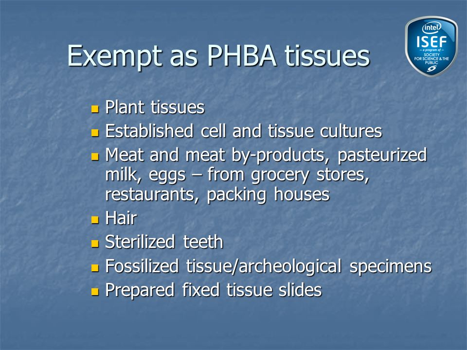 Plant tissues Plant tissues Established cell and tissue cultures Established cell and tissue cultures Meat and meat by-products, pasteurized milk, eggs – from grocery stores, restaurants, packing houses Meat and meat by-products, pasteurized milk, eggs – from grocery stores, restaurants, packing houses Hair Hair Sterilized teeth Sterilized teeth Fossilized tissue/archeological specimens Fossilized tissue/archeological specimens Prepared fixed tissue slides Prepared fixed tissue slides Exempt as PHBA tissues