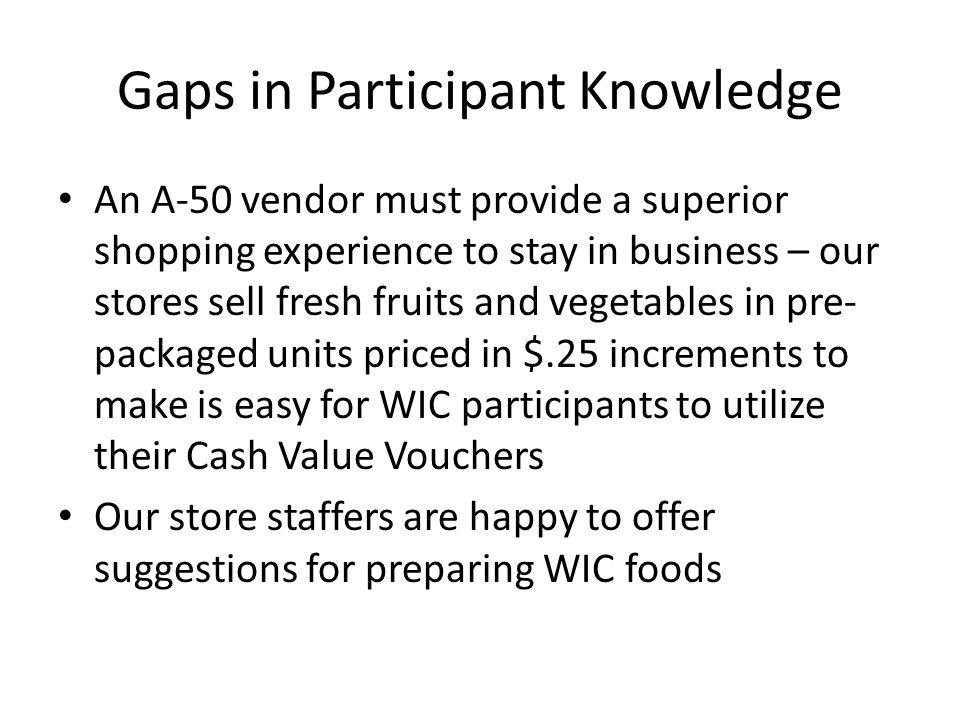 Gaps in Participant Knowledge An A-50 vendor must provide a superior shopping experience to stay in business – our stores sell fresh fruits and vegetables in pre- packaged units priced in $.25 increments to make is easy for WIC participants to utilize their Cash Value Vouchers Our store staffers are happy to offer suggestions for preparing WIC foods