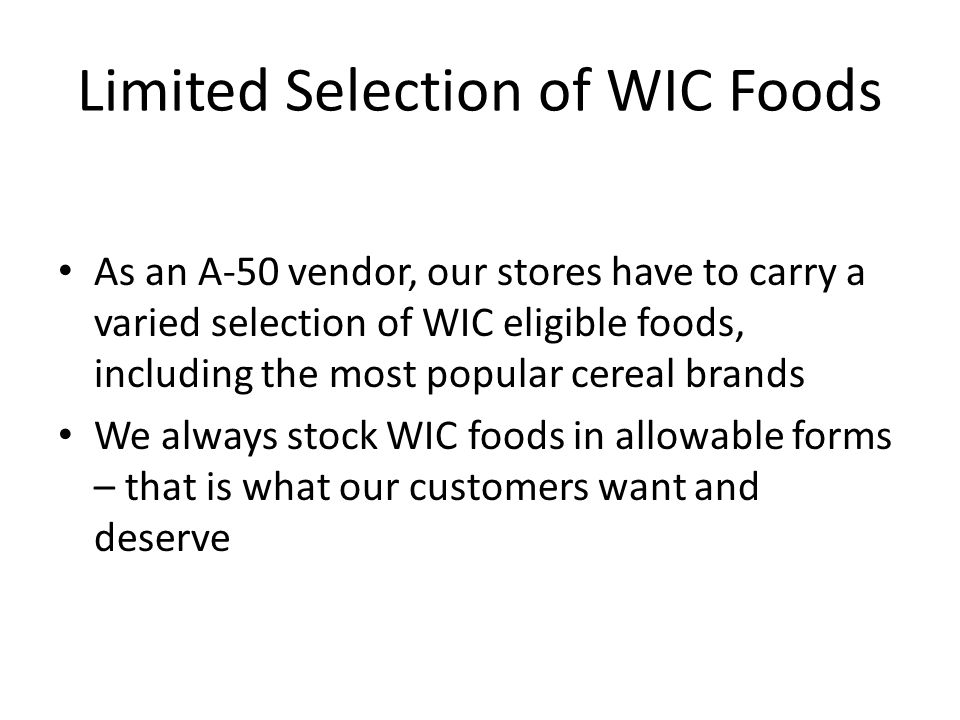 Limited Selection of WIC Foods As an A-50 vendor, our stores have to carry a varied selection of WIC eligible foods, including the most popular cereal brands We always stock WIC foods in allowable forms – that is what our customers want and deserve