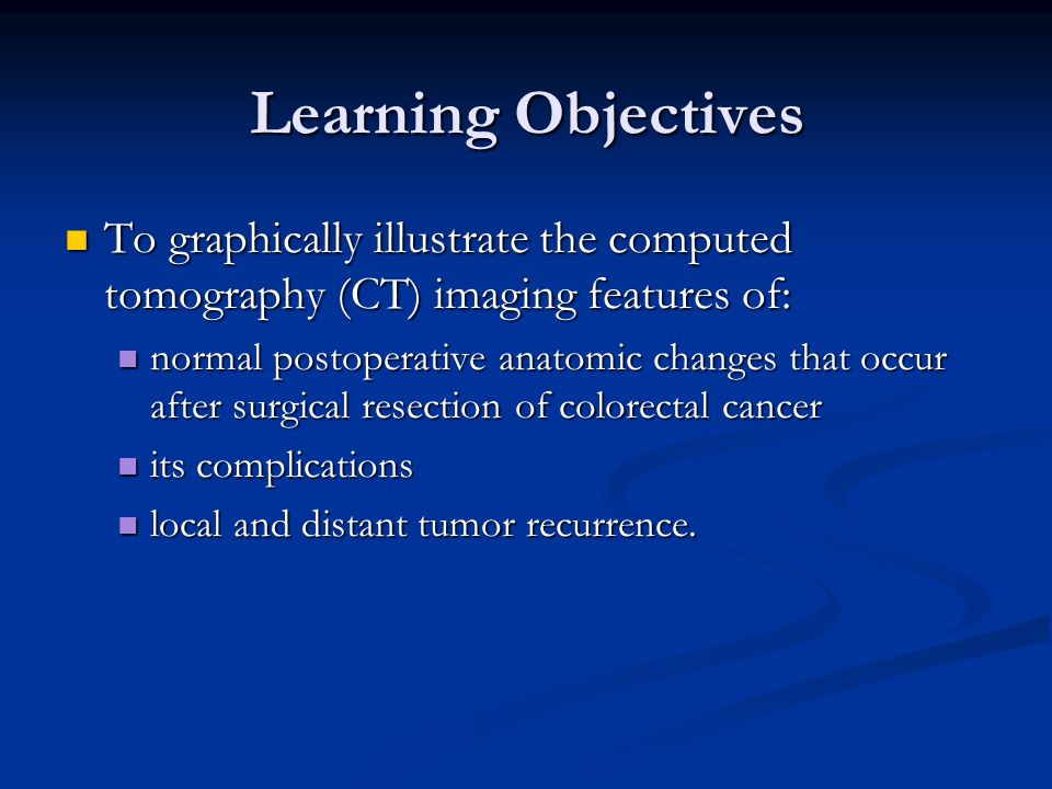 Learning Objectives To graphically illustrate the computed tomography (CT) imaging features of: To graphically illustrate the computed tomography (CT) imaging features of: normal postoperative anatomic changes that occur after surgical resection of colorectal cancer normal postoperative anatomic changes that occur after surgical resection of colorectal cancer its complications its complications local and distant tumor recurrence.