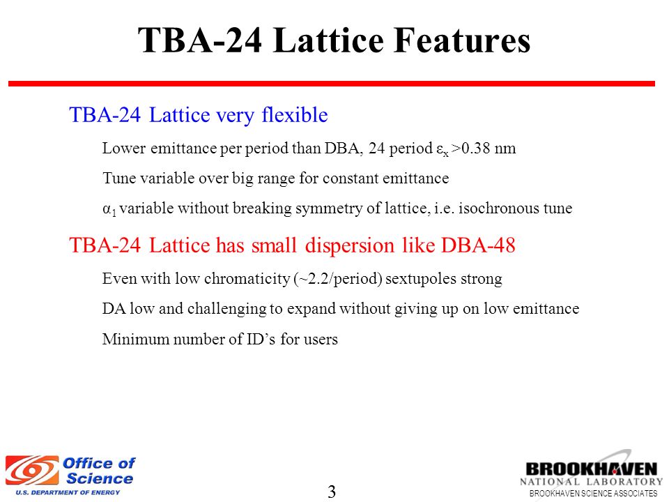 3 BROOKHAVEN SCIENCE ASSOCIATES 3 TBA-24 Lattice Features TBA-24 Lattice very flexible Lower emittance per period than DBA, 24 period ε x >0.38 nm Tune variable over big range for constant emittance α 1 variable without breaking symmetry of lattice, i.e.