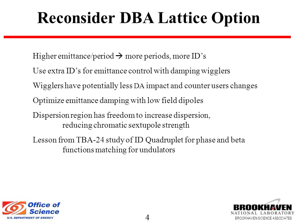4 BROOKHAVEN SCIENCE ASSOCIATES 4 Reconsider DBA Lattice Option Higher emittance/period  more periods, more ID’s Use extra ID’s for emittance control with damping wigglers Wigglers have potentially less DA impact and counter users changes Optimize emittance damping with low field dipoles Dispersion region has freedom to increase dispersion, reducing chromatic sextupole strength Lesson from TBA-24 study of ID Quadruplet for phase and beta functions matching for undulators