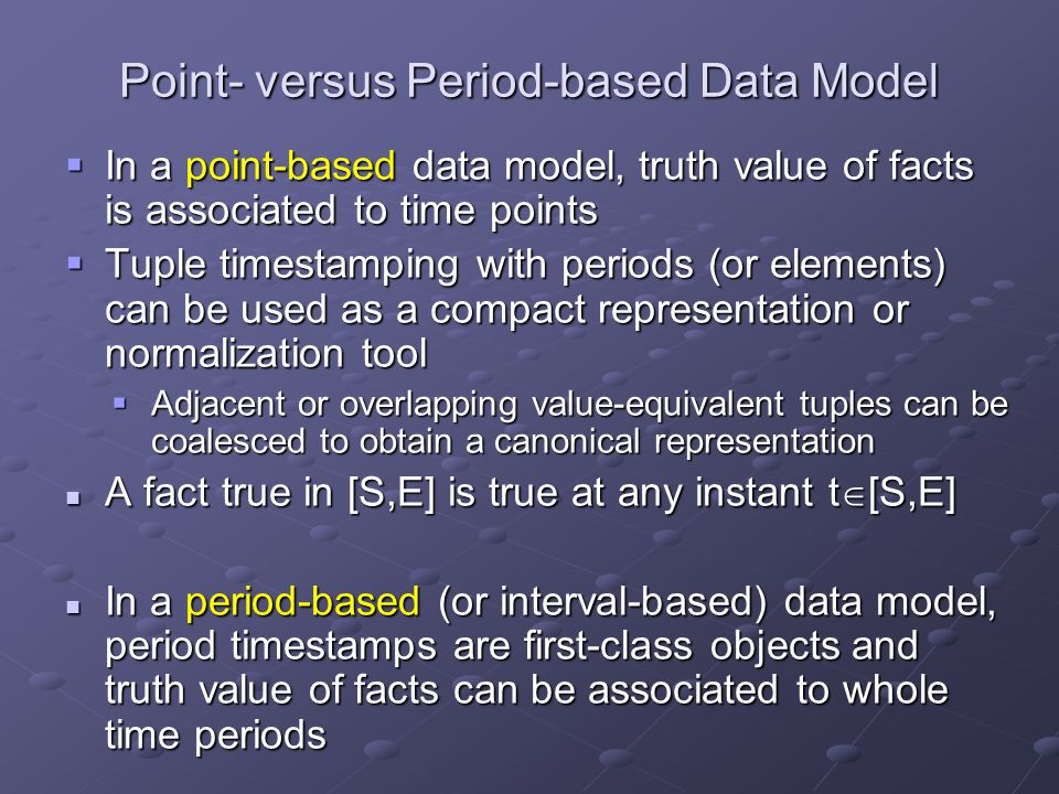 Point- versus Period-based Data Model  In a point-based data model, truth value of facts is associated to time points  Tuple timestamping with periods (or elements) can be used as a compact representation or normalization tool  Adjacent or overlapping value-equivalent tuples can be coalesced to obtain a canonical representation A fact true in [S,E] is true at any instant t  [S,E] A fact true in [S,E] is true at any instant t  [S,E] In a period-based (or interval-based) data model, period timestamps are first-class objects and truth value of facts can be associated to whole time periods In a period-based (or interval-based) data model, period timestamps are first-class objects and truth value of facts can be associated to whole time periods