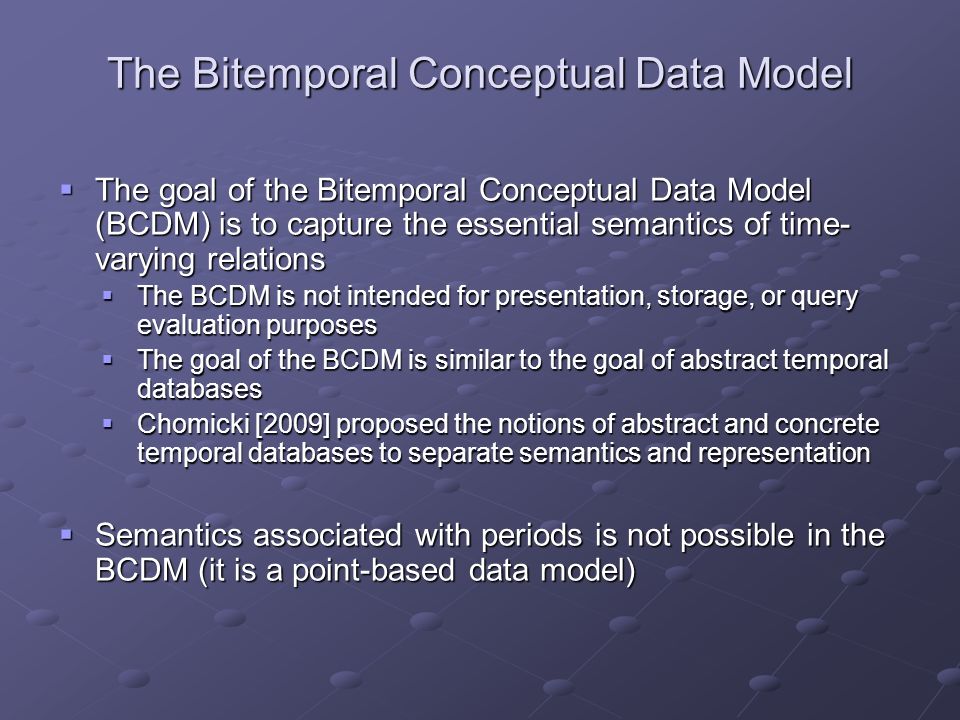 The Bitemporal Conceptual Data Model  The goal of the Bitemporal Conceptual Data Model (BCDM) is to capture the essential semantics of time- varying relations  The BCDM is not intended for presentation, storage, or query evaluation purposes  The goal of the BCDM is similar to the goal of abstract temporal databases  Chomicki [2009] proposed the notions of abstract and concrete temporal databases to separate semantics and representation  Semantics associated with periods is not possible in the BCDM (it is a point-based data model)