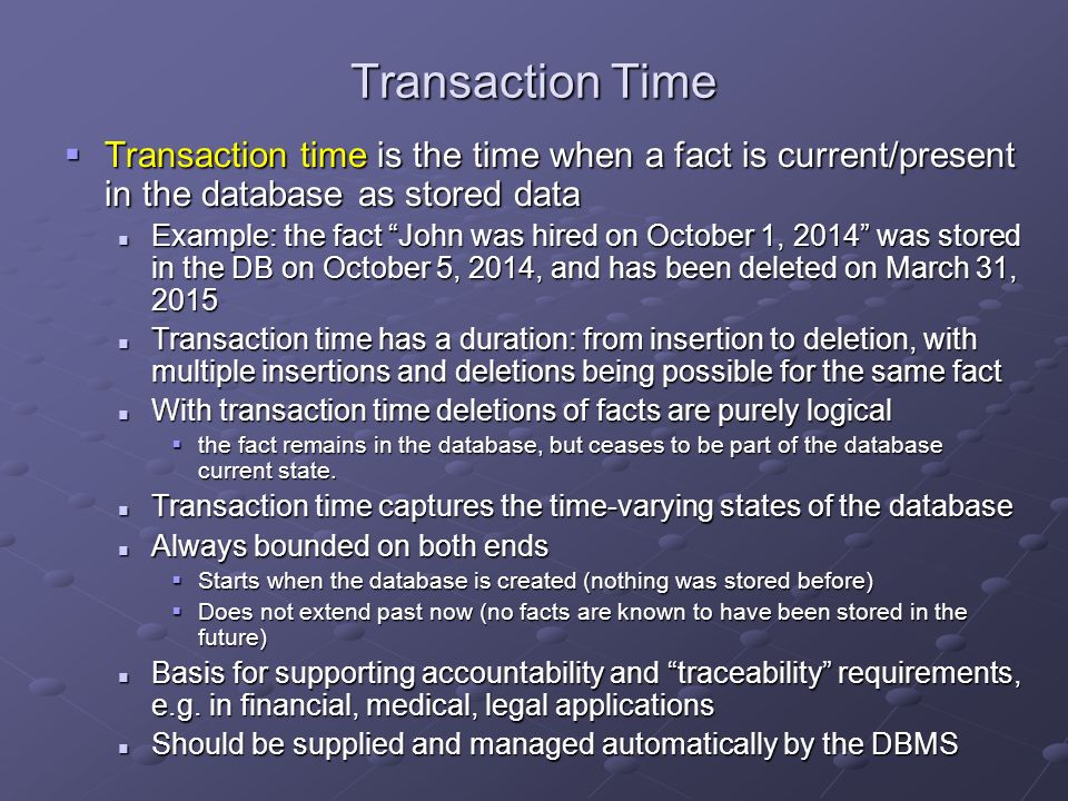 Transaction Time  Transaction time is the time when a fact is current/present in the database as stored data Example: the fact John was hired on October 1, 2014 was stored in the DB on October 5, 2014, and has been deleted on March 31, 2015 Example: the fact John was hired on October 1, 2014 was stored in the DB on October 5, 2014, and has been deleted on March 31, 2015 Transaction time has a duration: from insertion to deletion, with multiple insertions and deletions being possible for the same fact Transaction time has a duration: from insertion to deletion, with multiple insertions and deletions being possible for the same fact With transaction time deletions of facts are purely logical With transaction time deletions of facts are purely logical  the fact remains in the database, but ceases to be part of the database current state.