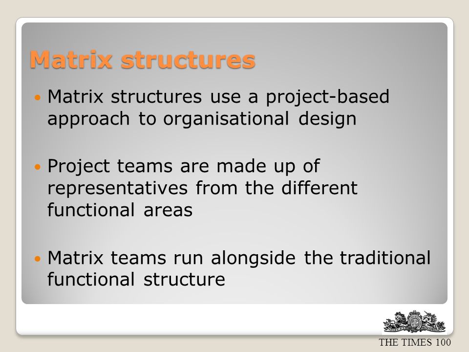 THE TIMES 100 Matrix structures Matrix structures use a project-based approach to organisational design Project teams are made up of representatives from the different functional areas Matrix teams run alongside the traditional functional structure